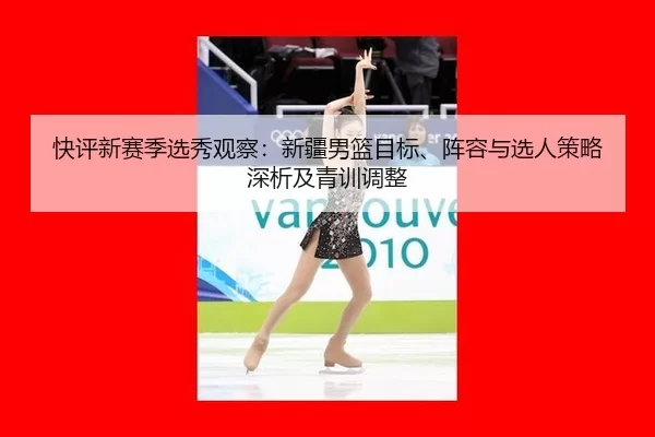 快评新赛季选秀观察：新疆男篮目标、阵容与选人策略深析及青训调整