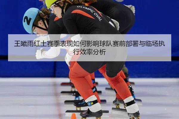 王曦雨红土赛季表现如何影响球队赛前部署与临场执行效率分析