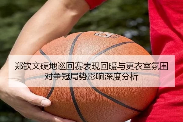 郑钦文硬地巡回赛表现回暖与更衣室氛围对争冠局势影响深度分析