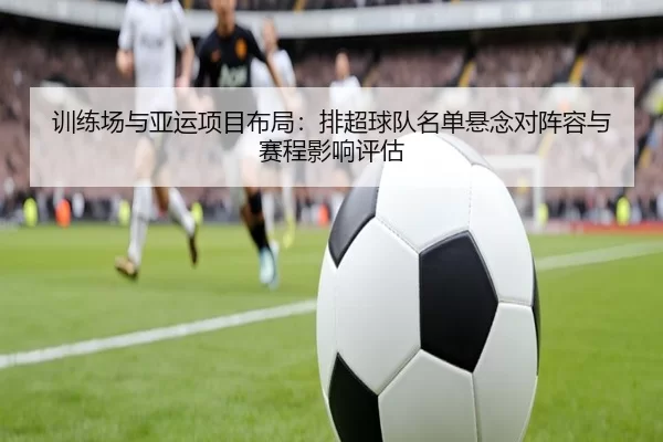 训练场与亚运项目布局：排超球队名单悬念对阵容与赛程影响评估